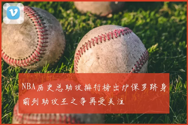 NBA历史总助攻排行榜出炉保罗跻身前列助攻王之争再受关注